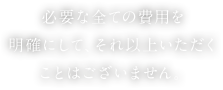 必要な全ての費用を明確にして、それ以上いただくことはございません。