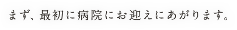 まず、最初に病院にお迎えにあがります。